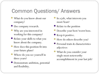Common Questions/ Answers
What do you know about our
company?
Use company research.
Why are you interested in
working for this company?
Relate your skills to what you
know about the company.
How does this position fit into
your future plans?
Where do you see yourself in
three years?
Demonstrate ambition, potential
and flexibility.
In a job, what interests you
most/least?
Relate to the position
Describe your best/worst boss.
Keep it positive.
How do others describe you?
Personal traits & characteristics
adjectives
What do you consider your
single most noteworthy
accomplishment in your last job?
 