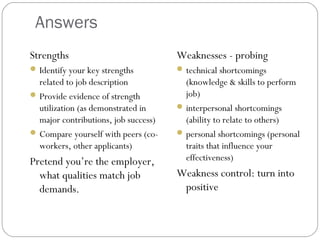 Answers
Strengths
Identify your key strengths
related to job description
Provide evidence of strength
utilization (as demonstrated in
major contributions, job success)
Compare yourself with peers (co-
workers, other applicants)
Pretend you’re the employer,
what qualities match job
demands.
Weaknesses - probing
technical shortcomings
(knowledge & skills to perform
job)
interpersonal shortcomings
(ability to relate to others)
personal shortcomings (personal
traits that influence your
effectiveness)
Weakness control: turn into
positive
 