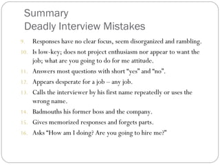 Summary
Deadly Interview Mistakes
9. Responses have no clear focus, seem disorganized and rambling.
10. Is low-key; does not project enthusiasm nor appear to want the
job; what are you going to do for me attitude.
11. Answers most questions with short “yes” and “no”.
12. Appears desperate for a job – any job.
13. Calls the interviewer by his first name repeatedly or uses the
wrong name.
14. Badmouths his former boss and the company.
15. Gives memorized responses and forgets parts.
16. Asks “How am I doing? Are you going to hire me?”
 