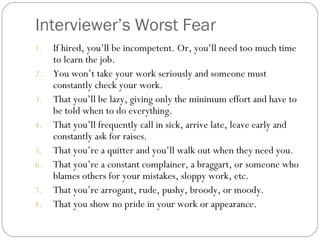 Interviewer’s Worst Fear
1. If hired, you’ll be incompetent. Or, you’ll need too much time
to learn the job.
2. You won’t take your work seriously and someone must
constantly check your work.
3. That you’ll be lazy, giving only the minimum effort and have to
be told when to do everything.
4. That you’ll frequently call in sick, arrive late, leave early and
constantly ask for raises.
5. That you’re a quitter and you’ll walk out when they need you.
6. That you’re a constant complainer, a braggart, or someone who
blames others for your mistakes, sloppy work, etc.
7. That you’re arrogant, rude, pushy, broody, or moody.
8. That you show no pride in your work or appearance.
 