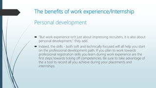 The benefits of work experience/Internship
Personal development
 "But work experience isn't just about impressing recruiters, it is also about
personal development," they add.
 Indeed, the skills - both soft and technically focused will all help you start
on the professional development path. If you plan to work towards
professional registration skills you learn during work experience are the
first steps towards ticking off competencies. Be sure to take advantage of
the a tool to record all you achieve during your placements and
internships.
 