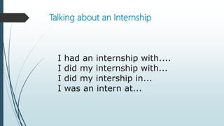 Talking about an Internship
I had an internship with....
I did my internship with...
I did my intership in...
I was an intern at...
 