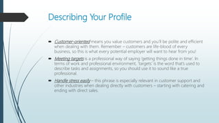 Describing Your Profile
 Customer-oriented means you value customers and you’ll be polite and efficient
when dealing with them. Remember – customers are life-blood of every
business, so this is what every potential employer will want to hear from you!
 Meeting targets is a professional way of saying ‘getting things done in time’. In
terms of work and professional environment, ‘targets’ is the word that’s used to
describe tasks and assignments, so you should use it to sound like a true
professional.
 Handle stress easily – this phrase is especially relevant in customer support and
other industries when dealing directly with customers – starting with catering and
ending with direct sales.
 