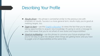Describing Your Profile
 Results driven – this phrase is somewhat similar to the previous one with
emphasis on results. Success is a more general term; results imply you’re good at
meeting targets, too.
 Eager to learn – use this English collocation to stress the fact that you’re always
taking opportunities to acquire new knowledge. It’s going to send a message to
your interviewer that you’re not afraid of new duties and responsibilities!
 Good at multitasking – use this phrase to convince your future employer that
you’re not easy to give into despair when things are getting hectic and you have
to juggle a lot of responsibilities at the same time.
 