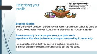 Describing your
profile
Success Stories
Every interview question should have a base. A stable foundation to build on
I would like to refer to these foundational elements as “success stories“.
A success story is an example from your past work
experience that clearly demonstrates you succeeding in some way.
For example, a time that you solved a problem, excelled in
a difficult situation or used a certain skill to get the job done.
 