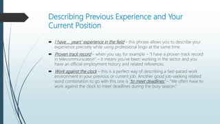 Describing Previous Experience and Your
Current Position
 I have … years’ experience in the field – this phrase allows you to describe your
experience precisely while using professional lingo at the same time.
 Proven track record – when you say, for example – “I have a proven track record
in telecommunication” – it means you’ve been working in the sector and you
have an official employment history and related references.
 Work against the clock – this is a perfect way of describing a fast-paced work
environment in your previous or current job. Another good job-seeking related
word combination to go with this one is ‘to meet deadlines’ – “We often have to
work against the clock to meet deadlines during the busy season.”
 