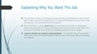 Explaining Why You Want This Job
 This question comes up during every job interview, and oftentimes interviewees
aren’t quite sure how to respond to it. It’s essential therefore that you learn a few
phrases you can use exactly for this purpose!
 Also remember – never speak ill of your previous/current jobs or employers!
Even if you’re going for a new job because you hate your boss, never admit to it
during an interview. That’s when the following phrases come in handy:
 I want to further my career in sales/marketing – it’s a perfect way of saying that
there aren’t any promotional opportunities in your current job without admitting
to it directly.
 
