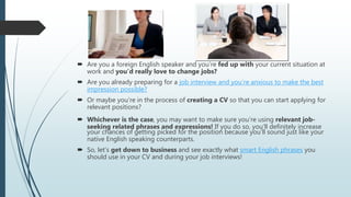  Are you a foreign English speaker and you’re fed up with your current situation at
work and you’d really love to change jobs?
 Are you already preparing for a job interview and you’re anxious to make the best
impression possible?
 Or maybe you’re in the process of creating a CV so that you can start applying for
relevant positions?
 Whichever is the case, you may want to make sure you’re using relevant job-
seeking related phrases and expressions! If you do so, you’ll definitely increase
your chances of getting picked for the position because you’ll sound just like your
native English speaking counterparts.
 So, let’s get down to business and see exactly what smart English phrases you
should use in your CV and during your job interviews!
 