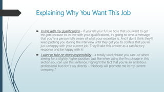 Explaining Why You Want This Job
 In line with my qualifications – if you tell your future boss that you want to get
this job because it’s in line with your qualifications, it’s going to send a message
that you’re a person fully aware of what your expertize is. And I don’t think they’ll
keep probing you during the interview until they get you to confess that you’re
just unhappy with your current job. They’ll take this answer as a satisfactory
response and be happy with it!
 I want to take on more responsibility – a totally valid phrase you can use when
aiming for a slightly higher position. Just like when using the first phrase in this
section you can use this sentence, highlight the fact that you’re an ambitious
professional but don’t say directly – “Nobody will promote me in my current
company…”
 