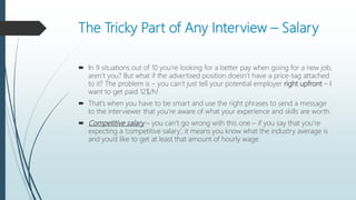 The Tricky Part of Any Interview – Salary
 In 9 situations out of 10 you’re looking for a better pay when going for a new job,
aren’t you? But what if the advertised position doesn’t have a price-tag attached
to it? The problem is – you can’t just tell your potential employer right upfront – I
want to get paid 12$/h!
 That’s when you have to be smart and use the right phrases to send a message
to the interviewer that you’re aware of what your experience and skills are worth.
 Competitive salary – you can’t go wrong with this one – if you say that you’re
expecting a ‘competitive salary’, it means you know what the industry average is
and you’d like to get at least that amount of hourly wage.
 