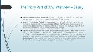 The Tricky Part of Any Interview – Salary
 My remuneration was adequate – if you don’t want to reveal how much you
earned in your previous company, this is the phrase to use!
 I expect experience based remuneration – as I already told you – mentioning
numbers during a job interview speaks of bad manners, so if you’re quite an
experienced professional in a certain field, it’s safe to say that you expect your
experience to reflect on your remuneration package.
 My salary expectations are in line with my qualifications and education – same
thing as the previous phrase but with an emphasis on your qualifications and
education. This is a good way of emphasizing your educational background and
its role in your career – of course, if you have something really relevant to bring
to the table. If you expect your bachelor’s diploma to work as a salary-boosting
factor when applying for a catering position – better think twice!
 