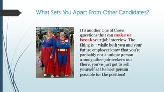 What Sets You Apart From Other Candidates?
It’s another one of those
questions that can make or
break your job interview. The
thing is – while both you and your
future employer know that you’re
probably not a unique person
among other job-seekers out
there, you’ve just got to sell
yourself as the best person
possible for the position!
 