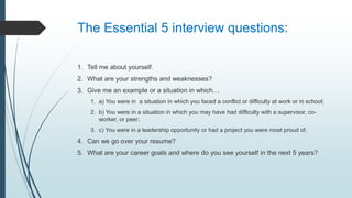 The Essential 5 interview questions:
1. Tell me about yourself.
2. What are your strengths and weaknesses?
3. Give me an example or a situation in which…
1. a) You were in a situation in which you faced a conflict or difficulty at work or in school;
2. b) You were in a situation in which you may have had difficulty with a supervisor, co-
worker, or peer;
3. c) You were in a leadership opportunity or had a project you were most proud of.
4. Can we go over your resume?
5. What are your career goals and where do you see yourself in the next 5 years?
 
