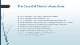 The Essential Situational questions:
 Give me an example of a time in which you worked under a deadline.
 Give me an example of when you worked with a team.
 Give me an example of a time you worked on multiple assignments during one time.
 Provide an example of a time in which you solved a problem for an employer, peer, or customer.
 Describe a situation where you taught a concept to a peer, co-worker, or other person.
 Describe a time where you disagreed with a supervisor.
 Give me an example of a time you gave a presentation.
 Describe a situation in which someone critiqued your work.
 Give me a time where you worked under minimal supervision.
 Give an example of a creative piece of work.
 