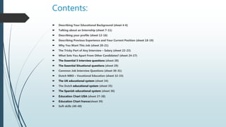 Contents:
 Describing Your Educational Background (sheet 4-6)
 Talking about an Internship (sheet 7-11)
 Describing your profile (sheet 12-16)
 Describing Previous Experience and Your Current Position (sheet 18-19)
 Why You Want This Job (sheet 20-21)
 The Tricky Part of Any Interview – Salary (sheet 22-23)
 What Sets You Apart From Other Candidates? (sheet 24-27)
 The Essential 5 interview questions (sheet 28)
 The Essential Situational questions (sheet 29)
 Common Job Interview Questions (sheet 30-31)
 Dutch MBO – Vocational Education (sheet 32-33)
 The UK educational system (sheet 34)
 The Dutch educational system (sheet 35)
 The Spanish educational system (sheet 36)
 Education Chart USA (sheet 37-38)
 Education Chart france(sheet 39)
 Soft skills (40-48)
 