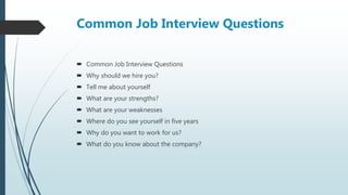 Common Job Interview Questions
 Common Job Interview Questions
 Why should we hire you?
 Tell me about yourself
 What are your strengths?
 What are your weaknesses
 Where do you see yourself in five years
 Why do you want to work for us?
 What do you know about the company?
 