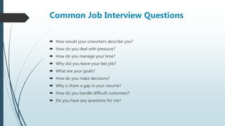 Common Job Interview Questions
 How would your coworkers describe you?
 How do you deal with pressure?
 How do you manage your time?
 Why did you leave your last job?
 What are your goals?
 How do you make decisions?
 Why is there a gap in your resume?
 How do you handle difficult customers?
 Do you have any questions for me?
 