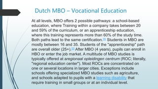 Dutch MBO – Vocational Education
At all levels, MBO offers 2 possible pathways: a school-based
education, where Training within a company takes between 20
and 59% of the curriculum, or an apprenticeship education,
where this training represents more than 60% of the study time.
Both paths lead to the same certification.[5] Students in MBO are
mostly between 16 and 35. Students of the "apprenticeship" path
are overall older (25+).[5] After MBO (4 years), pupils can enroll in
HBO or enter the job market. A multitude of MBO studies is
typically offered at aregionaal opleidingen centrum (ROC; literally,
"regional education center"). Most ROCs are concentrated on
one or several locations in larger cities. Exceptions include
schools offering specialized MBO studies such as agriculture,
and schools adapted to pupils with a learning disability that
require training in small groups or at an individual level.
 