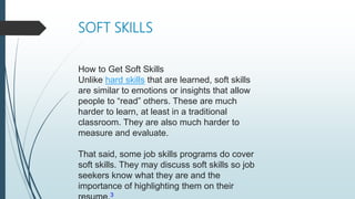 SOFT SKILLS
How to Get Soft Skills
Unlike hard skills that are learned, soft skills
are similar to emotions or insights that allow
people to “read” others. These are much
harder to learn, at least in a traditional
classroom. They are also much harder to
measure and evaluate.
That said, some job skills programs do cover
soft skills. They may discuss soft skills so job
seekers know what they are and the
importance of highlighting them on their
3
 