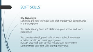 SOFT SKILLS
Key Takeaways
Soft skills are non-technical skills that impact your performance
in the workplace.
You likely already have soft skills from your school and work
experience.
You can also develop soft skills at work, school, volunteer
activities, and in job training programs.
Include your soft skills in your resume and cover letter.
Demonstrate your soft skills during interviews.
 