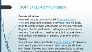 SOFT SKILLS-Communication
Communication
How well do you communicate? Communication
skills are important in almost every job. You will likely
need to communicate with people on the job, whether
they are clients, customers, colleagues, employers, or
vendors. You will also need to be able to speak clearly
and politely with people in person, by phone, and in
writing.
You will also likely need to be a good listener. Employers
want employees who can not only communicate their
own ideas, but who also listen empathetically to others.
 