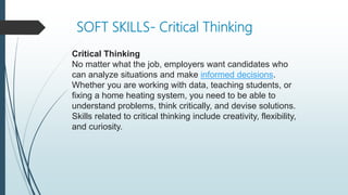 SOFT SKILLS- Critical Thinking
Critical Thinking
No matter what the job, employers want candidates who
can analyze situations and make informed decisions.
Whether you are working with data, teaching students, or
fixing a home heating system, you need to be able to
understand problems, think critically, and devise solutions.
Skills related to critical thinking include creativity, flexibility,
and curiosity.
 