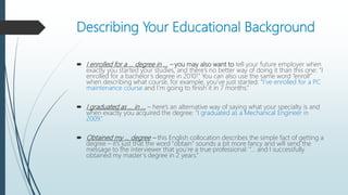 Describing Your Educational Background
 I enrolled for a … degree in … – you may also want to tell your future employer when
exactly you started your studies, and there’s no better way of doing it than this one: “I
enrolled for a bachelor’s degree in 2010!” You can also use the same word “enroll”
when describing what course, for example, you’ve just started: “I’ve enrolled for a PC
maintenance course and I’m going to finish it in 7 months.”
 I graduated as … in … – here’s an alternative way of saying what your specialty is and
when exactly you acquired the degree: “I graduated as a Mechanical Engineer in
2009.”
 Obtained my … degree – this English collocation describes the simple fact of getting a
degree – it’s just that the word “obtain” sounds a bit more fancy and will send the
message to the interviewer that you’re a true professional: “… and I successfully
obtained my master’s degree in 2 years.”
 