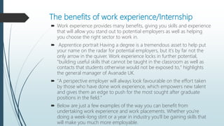 The benefits of work experience/Internship
 Work experience provides many benefits, giving you skills and experience
that will allow you stand out to potential employers as well as helping
you choose the right sector to work in.
 Apprentice portrait Having a degree is a tremendous asset to help put
your name on the radar for potential employers, but it's by far not the
only arrow in the quiver. Work experience locks in further potential,
"building useful skills that cannot be taught in the classroom as well as
contacts that students otherwise would not be exposed to," highlights
the general manager of Avanade UK.
 "A perspective employer will always look favourable on the effort taken
by those who have done work experience, which empowers new talent
and gives them an edge to push for the most sought after graduate
positions in the field."
 Below are just a few examples of the way you can benefit from
undertaking work experience and work placements. Whether you're
doing a week-long stint or a year in industry you'll be gaining skills that
will make you much more employable.
 