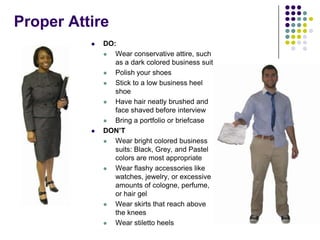Proper Attire
             DO:
                Wear conservative attire, such
                 as a dark colored business suit
                Polish your shoes
                Stick to a low business heel
                 shoe
                Have hair neatly brushed and
                 face shaved before interview
                Bring a portfolio or briefcase
             DON’T
                Wear bright colored business
                 suits: Black, Grey, and Pastel
                 colors are most appropriate
                Wear flashy accessories like
                 watches, jewelry, or excessive
                 amounts of cologne, perfume,
                 or hair gel
                Wear skirts that reach above
                 the knees
                Wear stiletto heels
 
