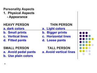 Personality Aspects
1. Physical Aspects
  - Appearance

HEAVY PERSON                  THIN PERSON
a. dark colors         a.   Light colors
b. Small prints        b.   Bigger prints
c. Vertical lines      c.   Horizontal lines
d. Fitted pants        d.   Loose pants

SMALL PERSON               TALL PERSON
a. Avoid pedal pants   a. Avoid vertical lines
b. Use plain colors

-
 