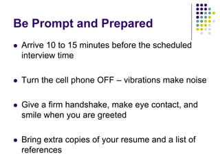 Be Prompt and Prepared
   Arrive 10 to 15 minutes before the scheduled
    interview time

   Turn the cell phone OFF – vibrations make noise

   Give a firm handshake, make eye contact, and
    smile when you are greeted

   Bring extra copies of your resume and a list of
    references
 