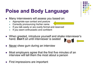 Poise and Body Language
   Many interviewers will assess you based on:
       Appropriate eye contact and posture
       Correctly pronouncing his/her name
       If you talk easily or are overly formal and reserved
       If you seem enthusiastic and confident

   When greeted, introduce yourself and shake interviewer’s
    hand. Don’t sit until interviewer is seated

   Never chew gum during an interview

   Most employers agree that the first five minutes of an
    interview will tell them the most about a person

   First impressions are important
 