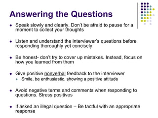 Answering the Questions
   Speak slowly and clearly. Don’t be afraid to pause for a
    moment to collect your thoughts

   Listen and understand the interviewer’s questions before
    responding thoroughly yet concisely

   Be honest- don’t try to cover up mistakes. Instead, focus on
    how you learned from them

   Give positive nonverbal feedback to the interviewer
       Smile, be enthusiastic, showing a positive attitude

   Avoid negative terms and comments when responding to
    questions. Stress positives

   If asked an illegal question – Be tactful with an appropriate
    response
 