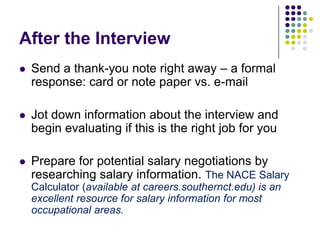 After the Interview
   Send a thank-you note right away – a formal
    response: card or note paper vs. e-mail

   Jot down information about the interview and
    begin evaluating if this is the right job for you

   Prepare for potential salary negotiations by
    researching salary information. The NACE Salary
    Calculator (available at careers.southernct.edu) is an
    excellent resource for salary information for most
    occupational areas.
 