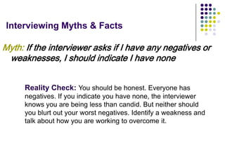 Interviewing Myths & Facts

Myth: If the interviewer asks if I have any negatives or
 weaknesses, I should indicate I have none


      Reality Check: You should be honest. Everyone has
      negatives. If you indicate you have none, the interviewer
      knows you are being less than candid. But neither should
      you blurt out your worst negatives. Identify a weakness and
      talk about how you are working to overcome it.
 