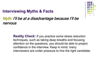 Interviewing Myths & Facts
Myth: I’ll be at a disadvantage because I’ll be
nervous


      Reality Check: If you practice some stress reduction
      techniques, such as taking deep breaths and focusing
      attention on the questions, you should be able to project
      confidence in the interview. Keep in mind, many
      interviewers are under pressure to hire the right candidate.
 