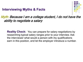 Interviewing Myths & Facts

Myth: Because I am a college student, I do not have the
 ability to negotiate a salary


    Reality Check: You can prepare for salary negotiations by
    researching typical salary ranges prior to your interview. Ask
    the interviewer what would a person with my qualifications
    earn in this position, and let the employer introduce a number.
 