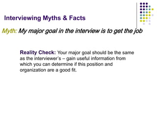 Interviewing Myths & Facts

Myth: My major goal in the interview is to get the job


       Reality Check: Your major goal should be the same
       as the interviewer’s – gain useful information from
       which you can determine if this position and
       organization are a good fit.
 