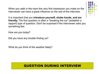 When you walk in the room the very first impression you make on the
interviewer can have a great influence on the rest of the interview.

It is important that you introduce yourself, shake hands, and are
friendly. The first question is often a "breaking the ice" (establish a
rapport) type of question. Don't be surprised if the interviewer asks you
something like:

How are you today?

Did you have any trouble finding us?


What do you think of the weather lately?




              QUESTION DURING INTERVIEW
 