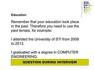 Education

Remember that your education took place
in the past. Therefore you need to use the
past tenses, for example:

I attended the University of STI from 2009
to 2013.

I graduated with a degree in COMPUTER
ENGINEERING.
       QUESTION DURING INTERVIEW
 