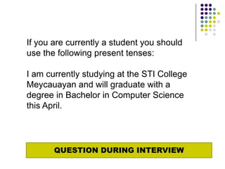 If you are currently a student you should
use the following present tenses:

I am currently studying at the STI College
Meycauayan and will graduate with a
degree in Bachelor in Computer Science
this April.




       QUESTION DURING INTERVIEW
 