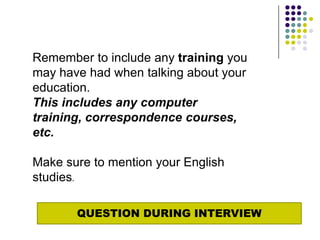 Remember to include any training you
may have had when talking about your
education.
This includes any computer
training, correspondence courses,
etc.

Make sure to mention your English
studies.

       QUESTION DURING INTERVIEW
 
