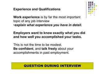 Experience and Qualifications

Work experience is by far the most important
topic of any job interview
•explain what experience you have in detail.

Employers want to know exactly what you did
and how well you accomplished your tasks.

This is not the time to be modest.
Be confident, and talk freely about your
accomplishments in past employment.



      QUESTION DURING INTERVIEW
 