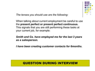 The tenses you should use are the following:

When talking about current employment be careful to use
the present perfect or present perfect continuous.
This signals that you are still performing these tasks at
your current job, for example:

Smith and Co. have employed me for the last 3 years
as a salesperson.

I have been creating customer contacts for 6months.




     QUESTION DURING INTERVIEW
 