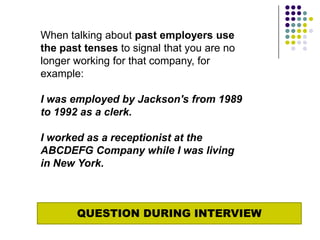 When talking about past employers use
the past tenses to signal that you are no
longer working for that company, for
example:

I was employed by Jackson's from 1989
to 1992 as a clerk.

I worked as a receptionist at the
ABCDEFG Company while I was living
in New York.



       QUESTION DURING INTERVIEW
 