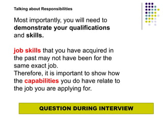Talking about Responsibilities

Most importantly, you will need to
demonstrate your qualifications
and skills.

job skills that you have acquired in
the past may not have been for the
same exact job.
Therefore, it is important to show how
the capabilities you do have relate to
the job you are applying for.


            QUESTION DURING INTERVIEW
 