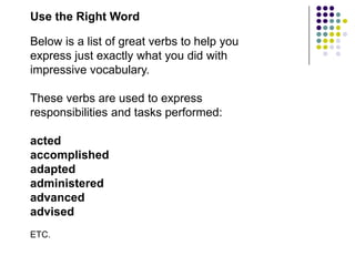 Use the Right Word

Below is a list of great verbs to help you
express just exactly what you did with
impressive vocabulary.

These verbs are used to express
responsibilities and tasks performed:

acted
accomplished
adapted
administered
advanced
advised
ETC.
 