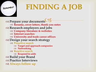 FINDING A JOB
 Prepare your documents     
   Resume, cover letters, thank you notes
 Research employers and jobs
   Company literature & websites
   Internet searches
   University and trade career offices
 Design your search strategy
   Proactive search
      Target and approach companies
      Networking
   Reactive search
      Respond to adds
 Build your Brand
 Practice Interviews
 Always follow up
 
