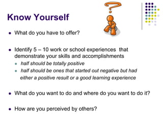 Know Yourself
   What do you have to offer?


   Identify 5 – 10 work or school experiences that
    demonstrate your skills and accomplishments
       half should be totally positive
       half should be ones that started out negative but had
        either a positive result or a good learning experience


   What do you want to do and where do you want to do it?

   How are you perceived by others?
 