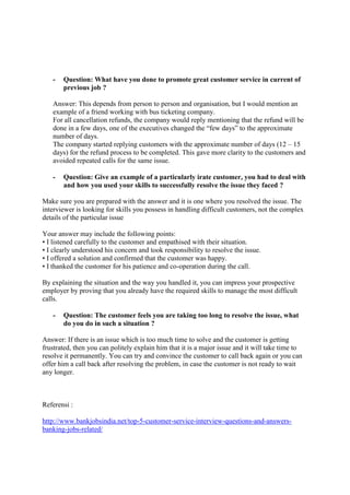 - Question: What have you done to promote great customer service in current of
previous job ?
Answer: This depends from person to person and organisation, but I would mention an
example of a friend working with bus ticketing company.
For all cancellation refunds, the company would reply mentioning that the refund will be
done in a few days, one of the executives changed the “few days” to the approximate
number of days.
The company started replying customers with the approximate number of days (12 – 15
days) for the refund process to be completed. This gave more clarity to the customers and
avoided repeated calls for the same issue.
- Question: Give an example of a particularly irate customer, you had to deal with
and how you used your skills to successfully resolve the issue they faced ?
Make sure you are prepared with the answer and it is one where you resolved the issue. The
interviewer is looking for skills you possess in handling difficult customers, not the complex
details of the particular issue
Your answer may include the following points:
• I listened carefully to the customer and empathised with their situation.
• I clearly understood his concern and took responsibility to resolve the issue.
• I offered a solution and confirmed that the customer was happy.
• I thanked the customer for his patience and co-operation during the call.
By explaining the situation and the way you handled it, you can impress your prospective
employer by proving that you already have the required skills to manage the most difficult
calls.
- Question: The customer feels you are taking too long to resolve the issue, what
do you do in such a situation ?
Answer: If there is an issue which is too much time to solve and the customer is getting
frustrated, then you can politely explain him that it is a major issue and it will take time to
resolve it permanently. You can try and convince the customer to call back again or you can
offer him a call back after resolving the problem, in case the customer is not ready to wait
any longer.
Referensi :
http://www.bankjobsindia.net/top-5-customer-service-interview-questions-and-answers-
banking-jobs-related/
 